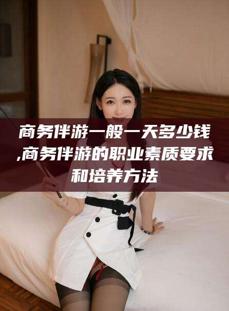 天门商务伴游一般一天多少钱,商务伴游的职业素质要求和培养方法