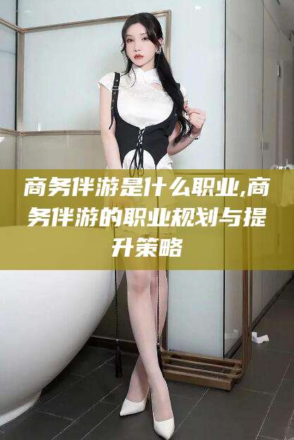 天门商务伴游是什么职业,商务伴游的职业规划与提升策略