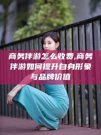 天门商务伴游怎么收费,商务伴游如何提升自身形象与品牌价值