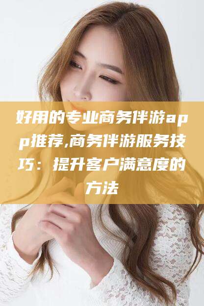 天门好用的专业商务伴游app推荐,商务伴游服务技巧：提升客户满意度的方法