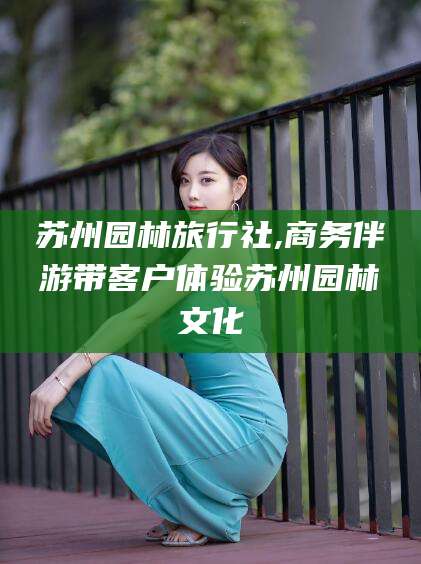 天门苏州园林旅行社,商务伴游带客户体验苏州园林文化
