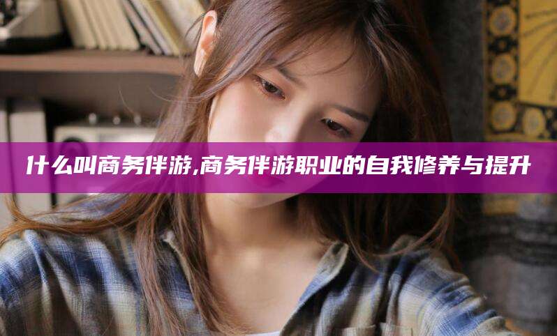 天门什么叫商务伴游,商务伴游职业的自我修养与提升