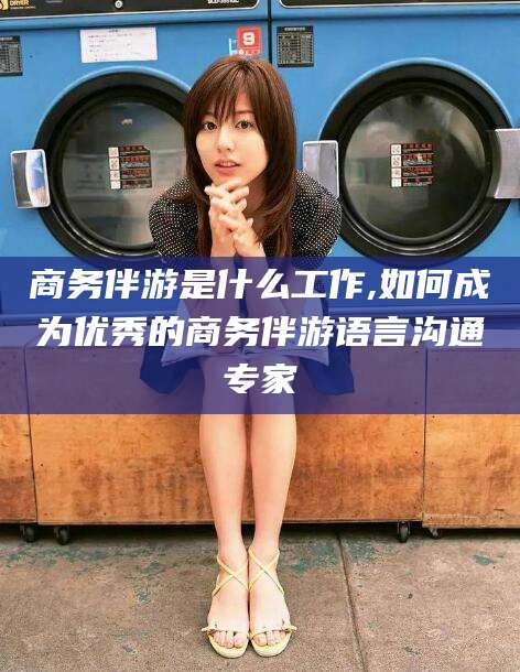 天门商务伴游是什么工作,如何成为优秀的商务伴游语言沟通专家