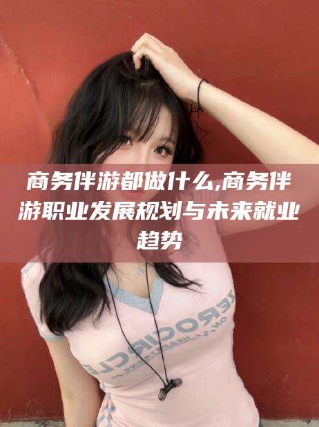 天门商务伴游都做什么,商务伴游职业发展规划与未来就业趋势