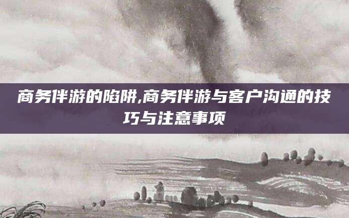 天门商务伴游的陷阱,商务伴游与客户沟通的技巧与注意事项