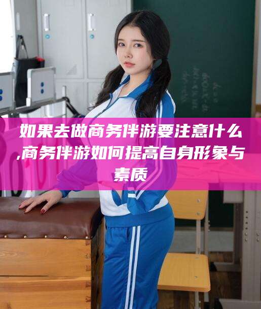 天门如果去做商务伴游要注意什么,商务伴游如何提高自身形象与素质