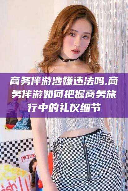 天门商务伴游涉嫌违法吗,商务伴游如何把握商务旅行中的礼仪细节