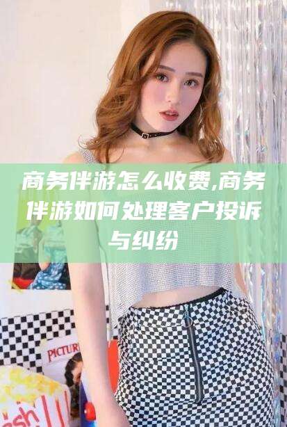 天门商务伴游怎么收费,商务伴游如何处理客户投诉与纠纷