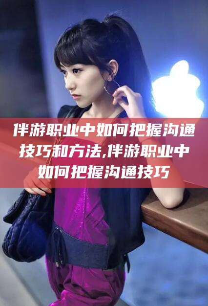 天门伴游职业中如何把握沟通技巧和方法,伴游职业中如何把握沟通技巧
