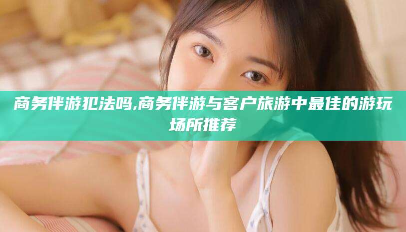 天门商务伴游犯法吗,商务伴游与客户旅游中最佳的游玩场所推荐