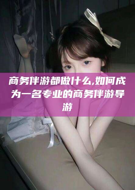 天门商务伴游都做什么,如何成为一名专业的商务伴游导游