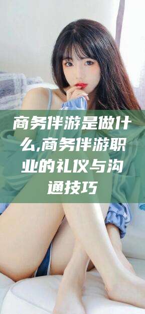 天门商务伴游是做什么,商务伴游职业的礼仪与沟通技巧