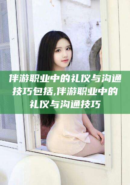 天门伴游职业中的礼仪与沟通技巧包括,伴游职业中的礼仪与沟通技巧