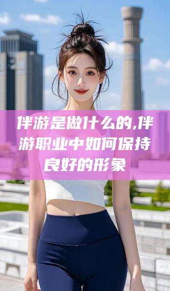 天门伴游是做什么的,伴游职业中如何保持良好的形象