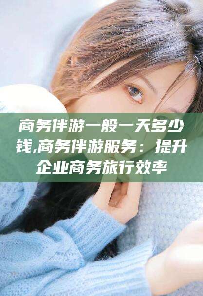 天门商务伴游一般一天多少钱,商务伴游服务：提升企业商务旅行效率
