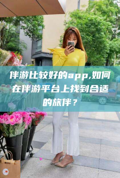 天门伴游比较好的app,如何在伴游平台上找到合适的旅伴？