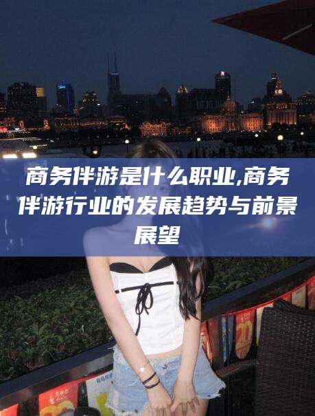 天门商务伴游是什么职业,商务伴游行业的发展趋势与前景展望