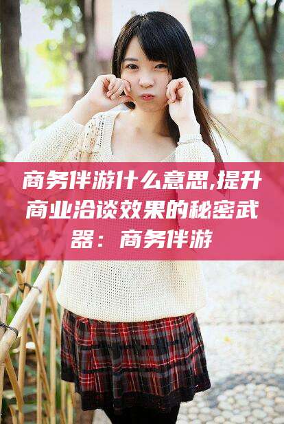 天门商务伴游什么意思,提升商业洽谈效果的秘密武器：商务伴游