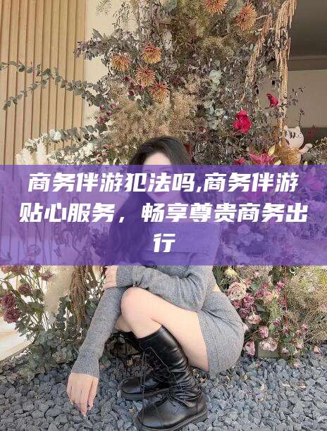 天门商务伴游犯法吗,商务伴游贴心服务，畅享尊贵商务出行