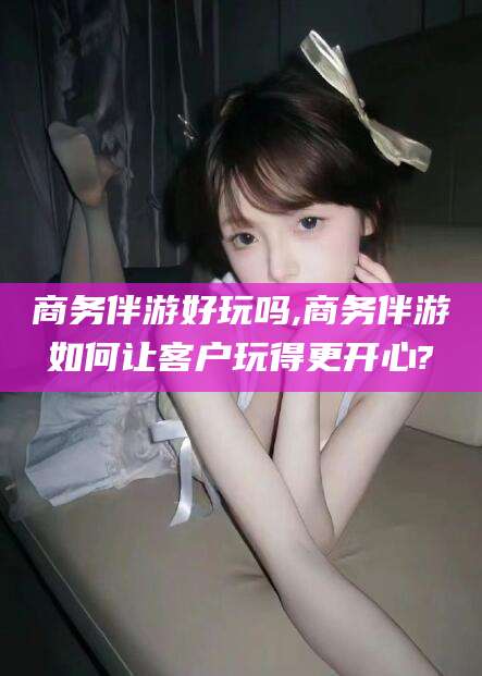 天门商务伴游好玩吗,商务伴游如何让客户玩得更开心?