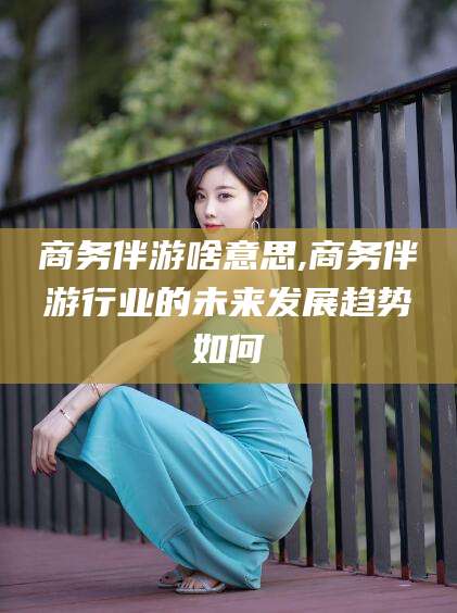 天门商务伴游啥意思,商务伴游行业的未来发展趋势如何