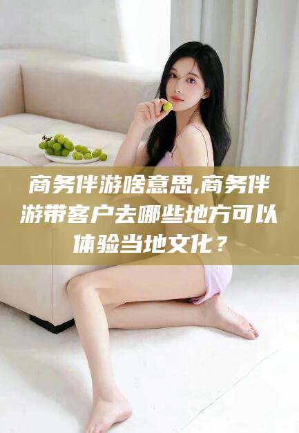 天门商务伴游啥意思,商务伴游带客户去哪些地方可以体验当地文化？
