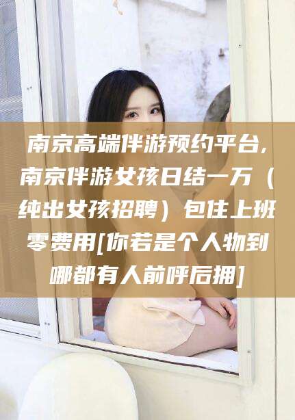天门南京高端伴游预约平台,南京伴游女孩日结一万（纯出女孩招聘）包住上班零费用[你若是个人物到哪都有人前呼后拥]