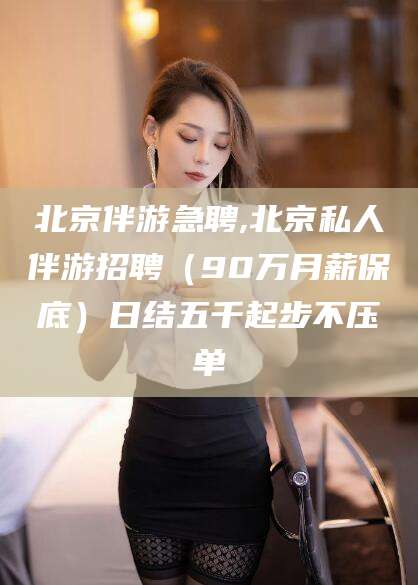 天门北京伴游急聘,北京私人伴游招聘（90万月薪保底）日结五千起步不压单