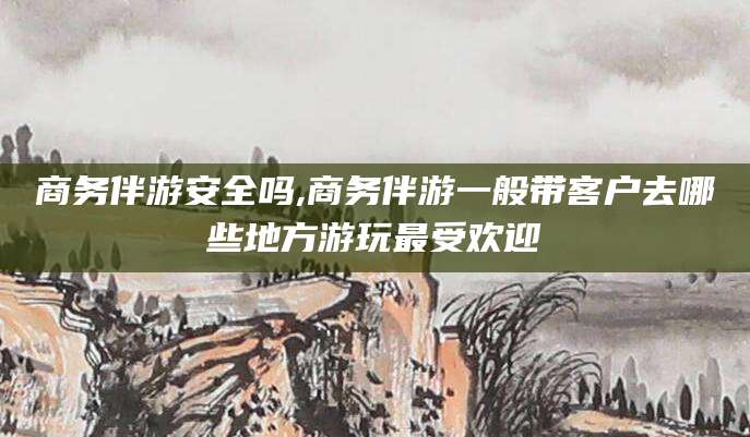 天门商务伴游安全吗,商务伴游一般带客户去哪些地方游玩最受欢迎
