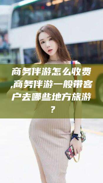 天门商务伴游怎么收费,商务伴游一般带客户去哪些地方旅游？