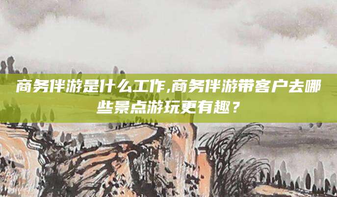 天门商务伴游是什么工作,商务伴游带客户去哪些景点游玩更有趣？