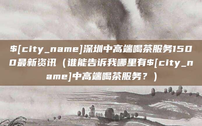 天门深圳中高端喝茶服务1500最新资讯(谁能告诉我哪里有天门中高端喝茶服务?)