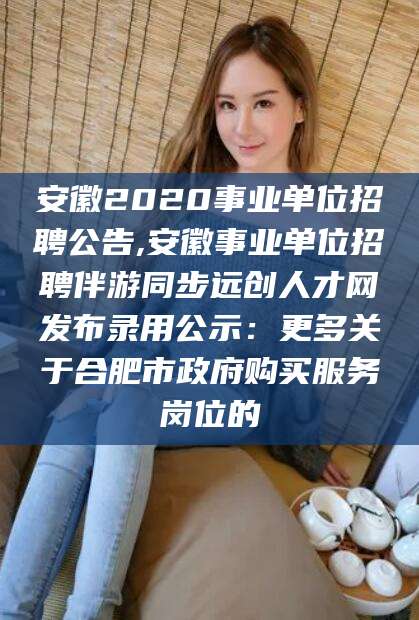 天门安徽2020事业单位招聘公告,安徽事业单位招聘伴游同步远创人才网发布录用公示：更多关于合肥市政府购买服务岗位的
