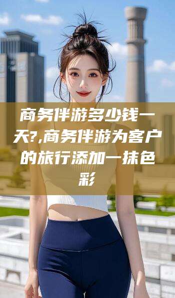 天门商务伴游多少钱一天?,商务伴游为客户的旅行添加一抹色彩