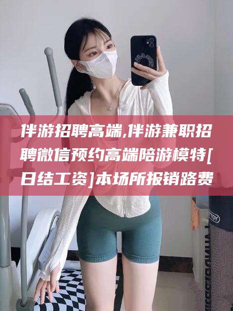 天门伴游招聘高端,伴游兼职招聘微信预约高端陪游模特[日结工资]本场所报销路费