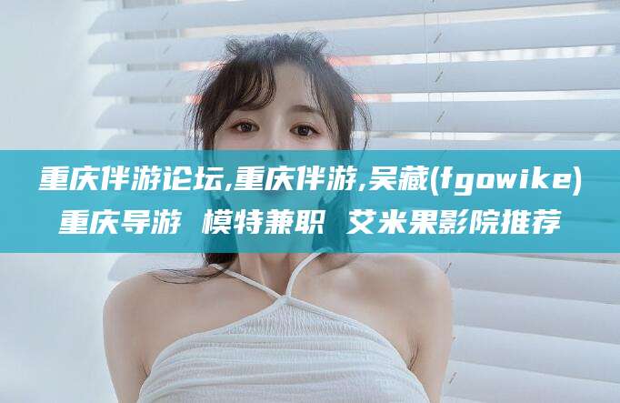 天门重庆伴游论坛,重庆伴游,吴藏(fgowike)重庆导游 模特兼职 艾米果影院推荐