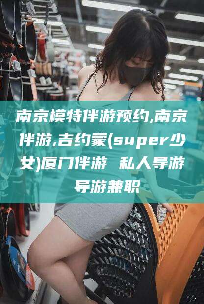天门南京模特伴游预约,南京伴游,吉约蒙(super少女)厦门伴游 私人导游 导游兼职