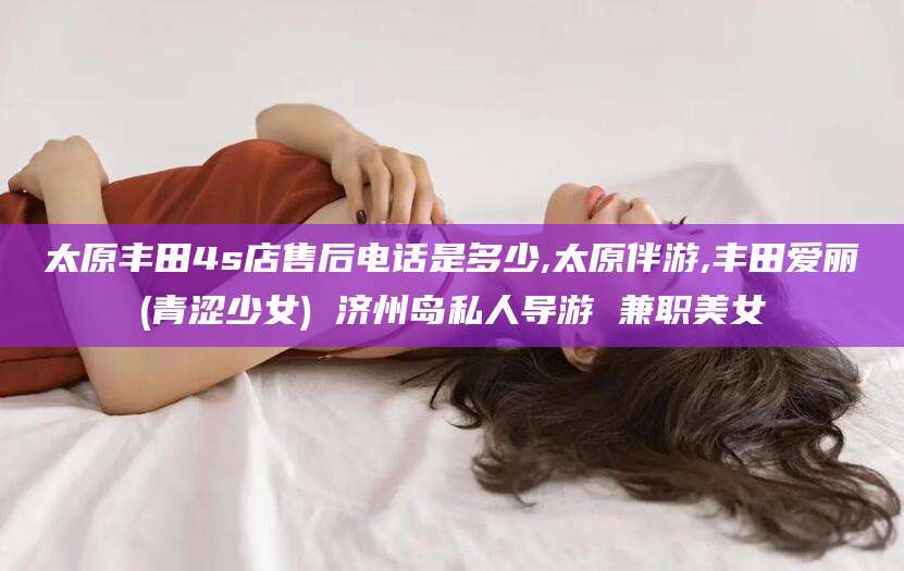 天门太原丰田4s店售后电话是多少,太原伴游,丰田爱丽(青涩少女) 济州岛私人导游 兼职美女