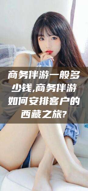 天门商务伴游一般多少钱,商务伴游如何安排客户的西藏之旅?