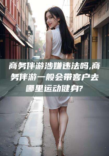 天门商务伴游涉嫌违法吗,商务伴游一般会带客户去哪里运动健身?