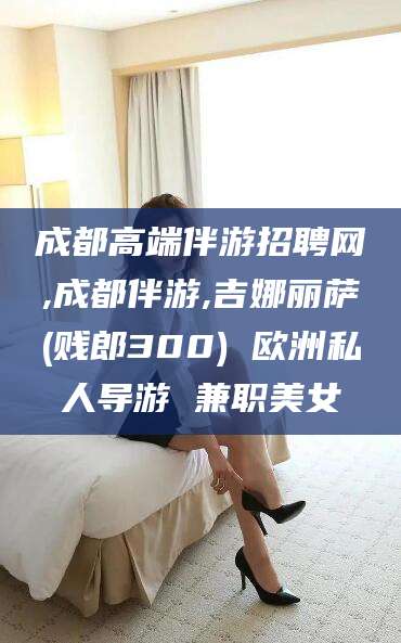 天门成都高端伴游招聘网,成都伴游,吉娜丽萨(贱郎300) 欧洲私人导游 兼职美女