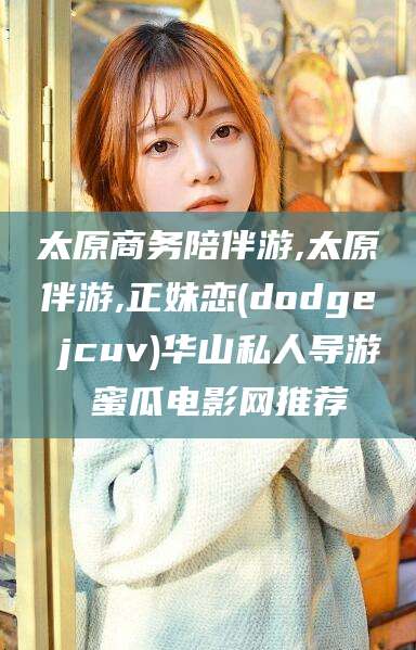 天门太原商务陪伴游,太原伴游,正妹恋(dodge jcuv)华山私人导游 蜜瓜电影网推荐
