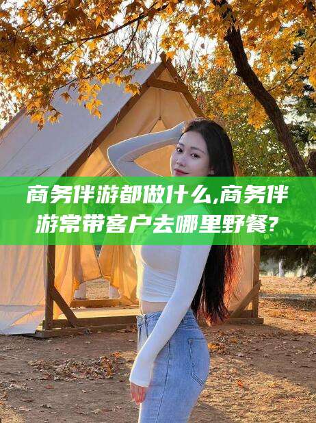 天门商务伴游都做什么,商务伴游常带客户去哪里野餐?