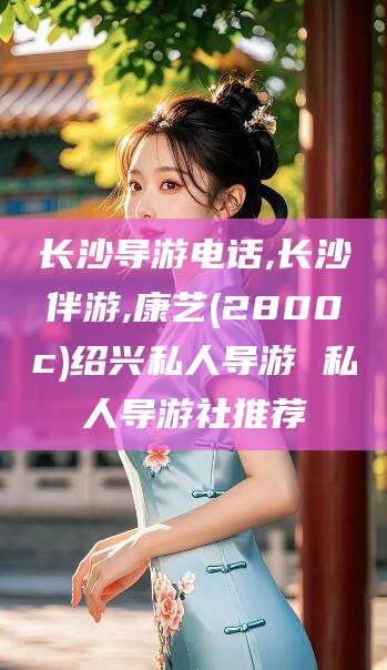 天门长沙导游电话,长沙伴游,康艺(2800c)绍兴私人导游 私人导游社推荐