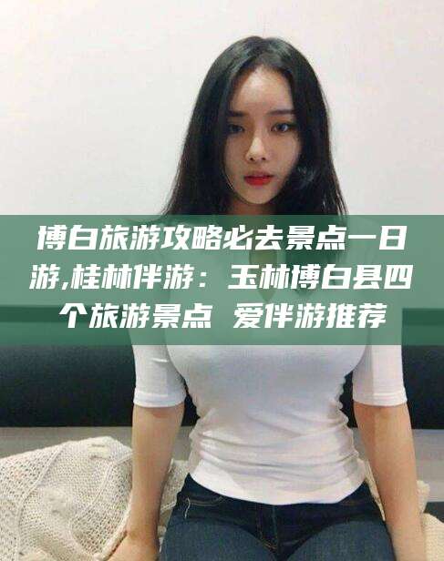 天门博白旅游攻略必去景点一日游,桂林伴游：玉林博白县四个旅游景点 爱伴游推荐