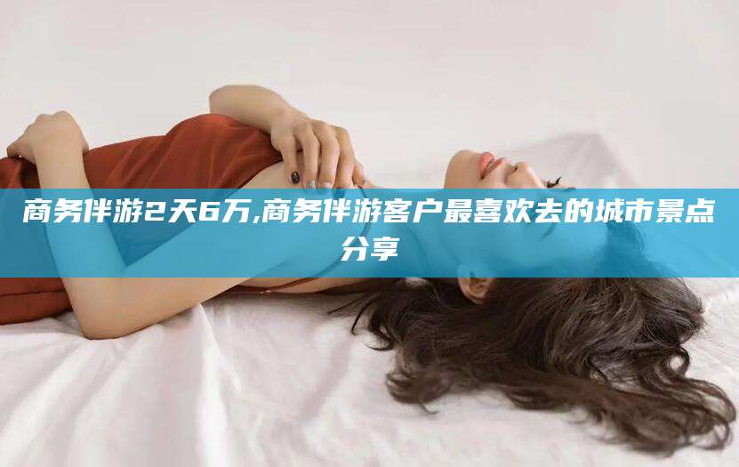 天门商务伴游2天6万,商务伴游客户最喜欢去的城市景点分享