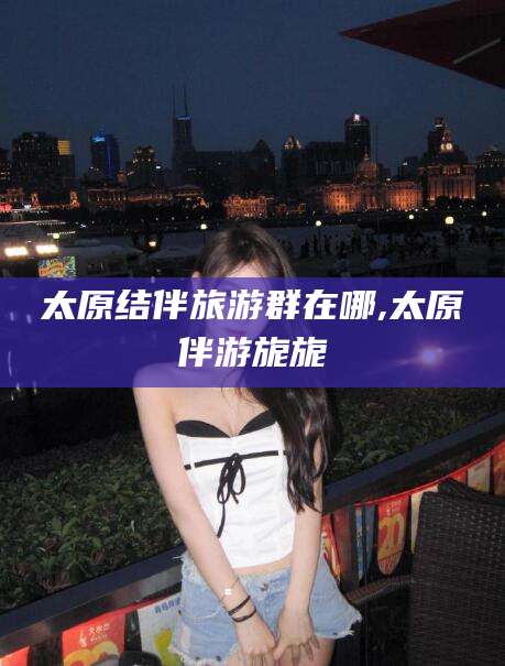 天门太原结伴旅游群在哪,太原伴游旎旎