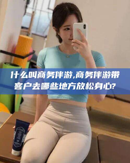 天门什么叫商务伴游,商务伴游带客户去哪些地方放松身心?