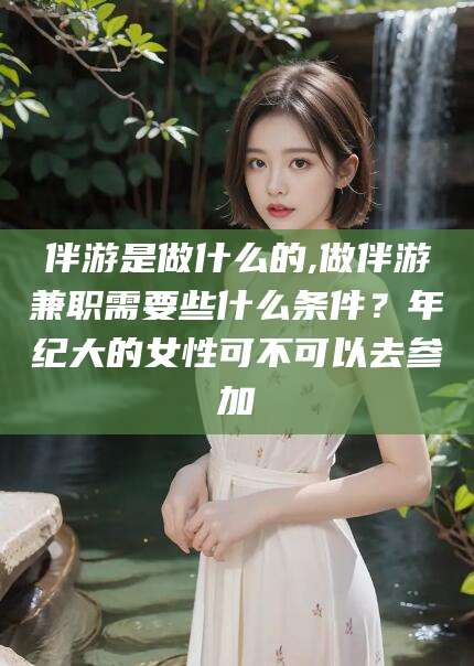 天门伴游是做什么的,做伴游兼职需要些什么条件？年纪大的女性可不可以去参加