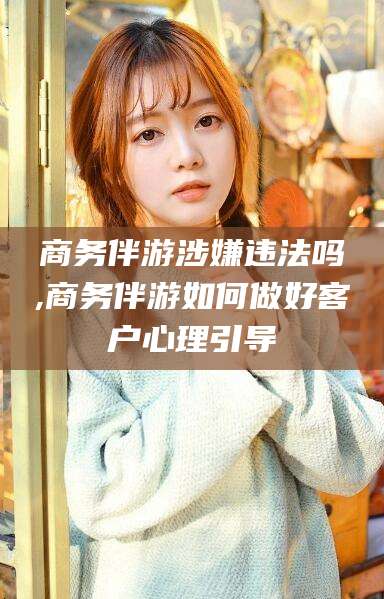 天门商务伴游涉嫌违法吗,商务伴游如何做好客户心理引导